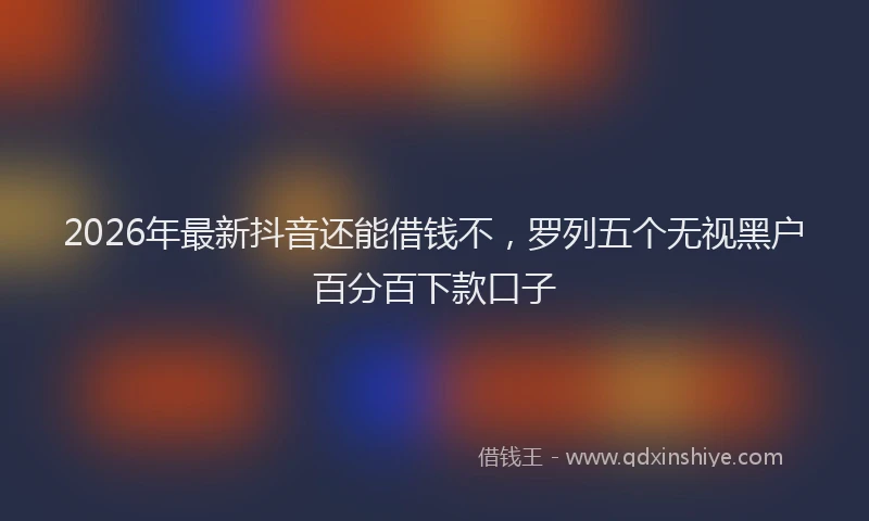 2026年最新抖音还能借钱不，罗列五个无视黑户百分百下款口子