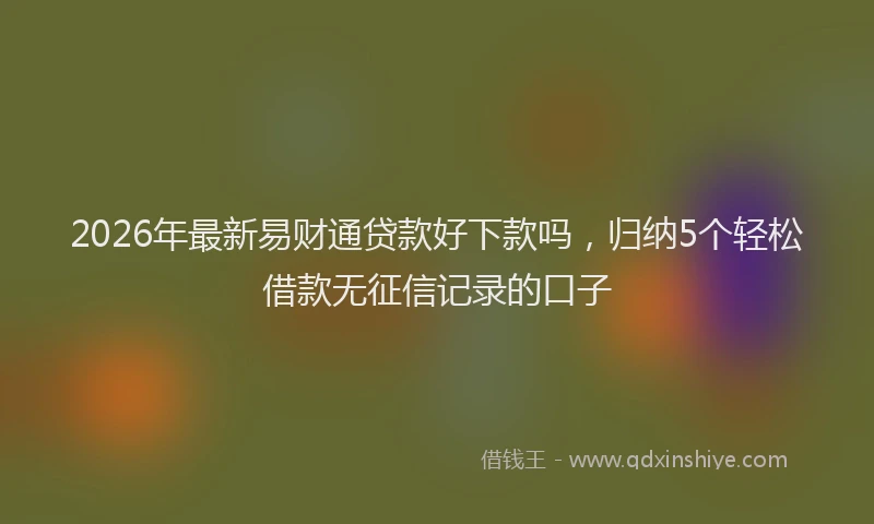 2026年最新易财通贷款好下款吗，归纳5个轻松借款无征信记录的口子