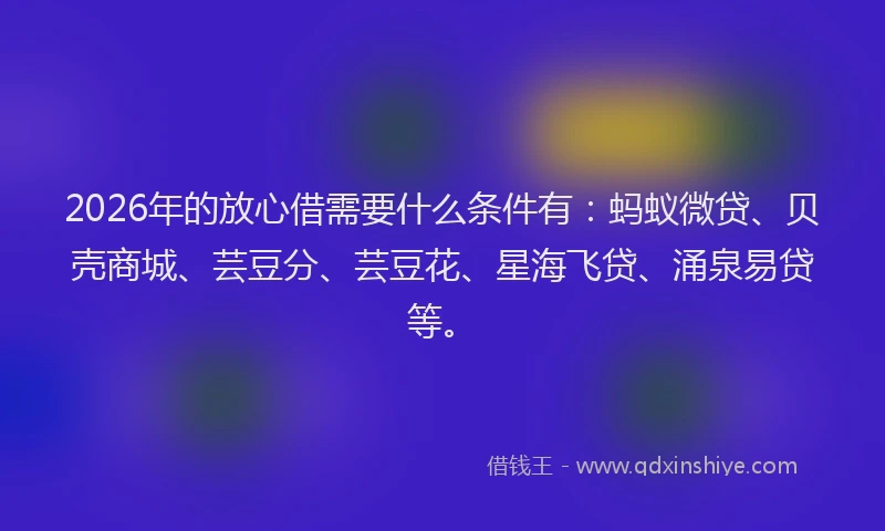 2026年的放心借需要什么条件有：蚂蚁微贷、贝壳商城、芸豆分、芸豆花、星海飞贷、涌泉易贷等。