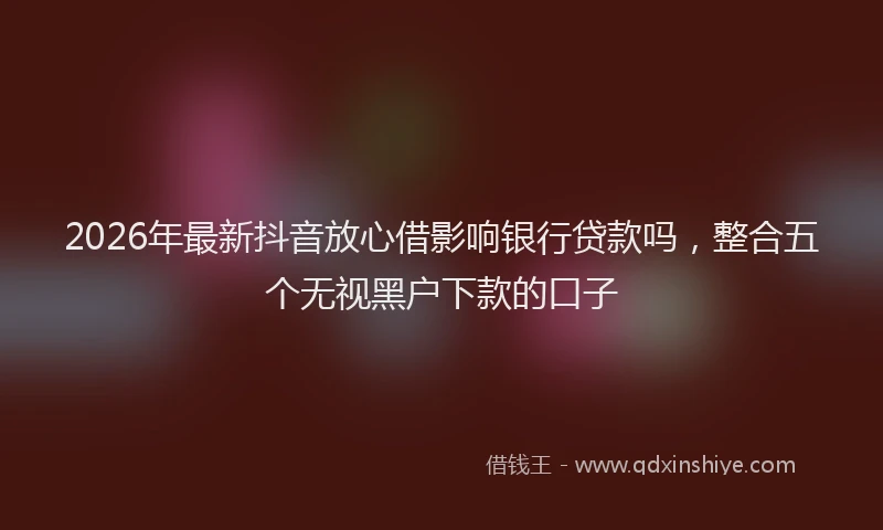 2026年最新抖音放心借影响银行贷款吗，整合五个无视黑户下款的口子