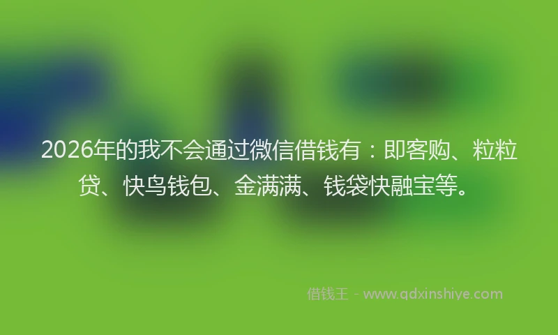 2026年的我不会通过微信借钱有：即客购、粒粒贷、快鸟钱包、金满满、钱袋快融宝等。