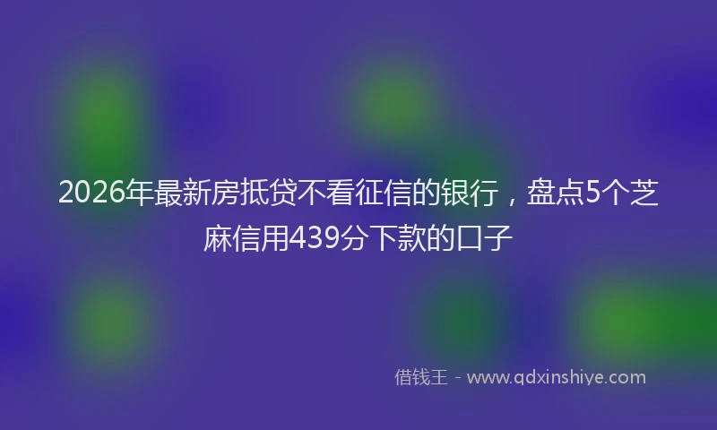 2026年最新房抵贷不看征信的银行，盘点5个芝麻信用439分下款的口子