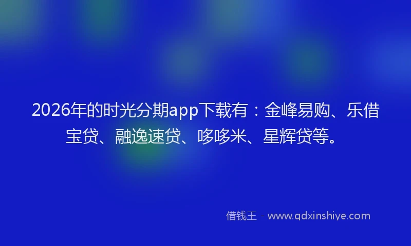 2026年的时光分期app下载有：金峰易购、乐借宝贷、融逸速贷、哆哆米、星辉贷等。