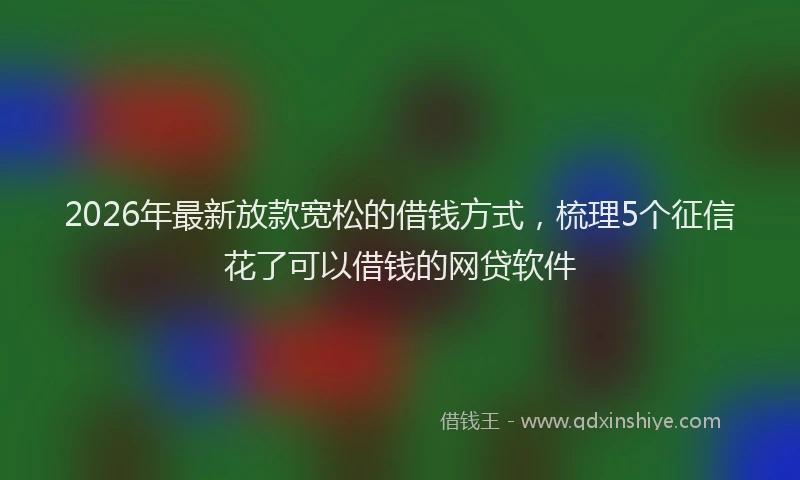 2026年最新放款宽松的借钱方式，梳理5个征信花了可以借钱的网贷软件