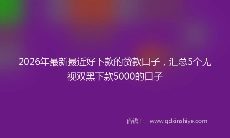 2026年最新最近好下款的贷款口子，汇总5个无视双黑下款5000的口子