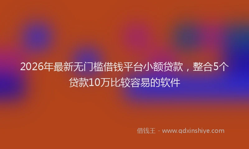 2026年最新无门槛借钱平台小额贷款，整合5个贷款10万比较容易的软件
