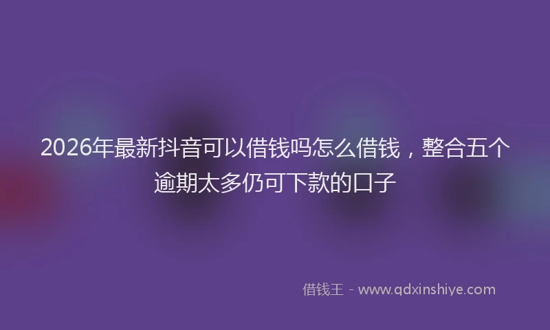 2026年最新抖音可以借钱吗怎么借钱，整合五个逾期太多仍可下款的口子