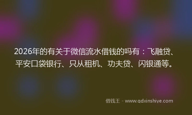 2026年的有关于微信流水借钱的吗有：飞融贷、平安口袋银行、只从租机、功夫贷、闪银通等。