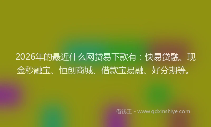 2026年的最近什么网贷易下款有：快易贷融、现金秒融宝、恒创商城、借款宝易融、好分期等。