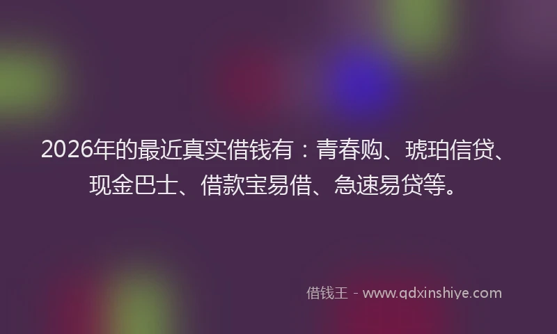 2026年的最近真实借钱有：青春购、琥珀信贷、现金巴士、借款宝易借、急速易贷等。