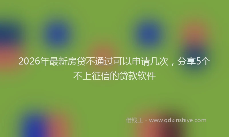 2026年最新房贷不通过可以申请几次,分享5个不上征信的贷款软件