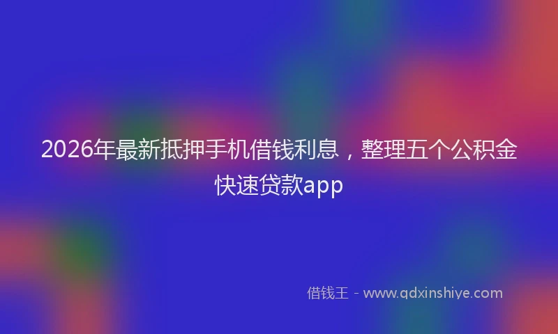 2026年最新抵押手机借钱利息，整理五个公积金快速贷款app