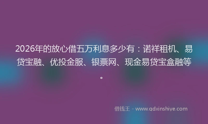 2026年的放心借五万利息多少有：诺祥租机、易贷宝融、优投金服、银票网、现金易贷宝盒融等。
