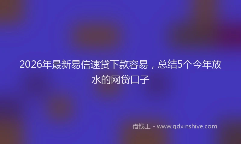 2026年最新易信速贷下款容易，总结5个今年放水的网贷口子