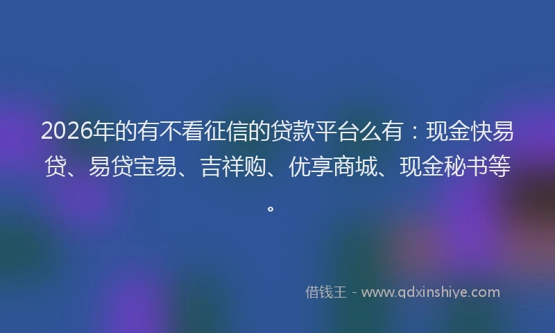 2026年的有不看征信的贷款平台么有：现金快易贷、易贷宝易、吉祥购、优享商城、现金秘书等。