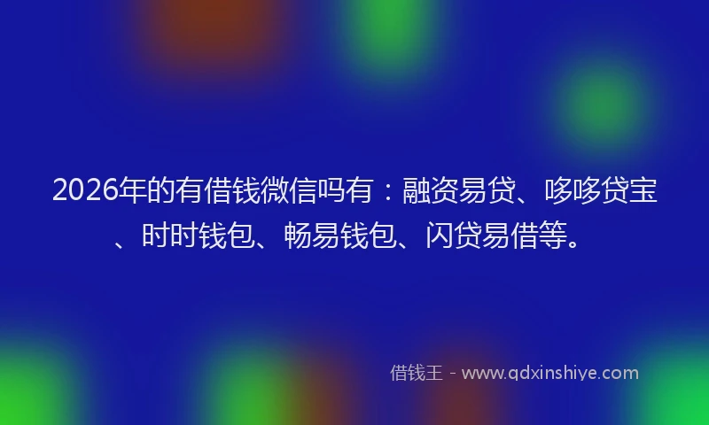 2026年的有借钱微信吗有：融资易贷、哆哆贷宝、时时钱包、畅易钱包、闪贷易借等。