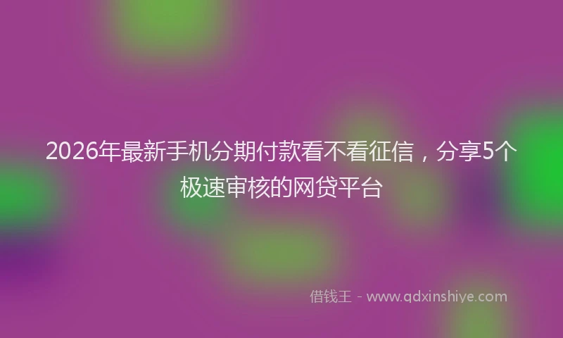 2026年最新手机分期付款看不看征信，分享5个极速审核的网贷平台