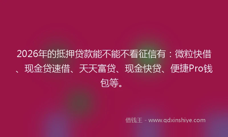 2026年的抵押贷款能不能不看征信有：微粒快借、现金贷速借、天天富贷、现金快贷、便捷Pro钱包等。