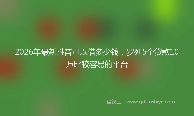 2026年最新抖音可以借多少钱，罗列5个贷款10万比较容易的平台