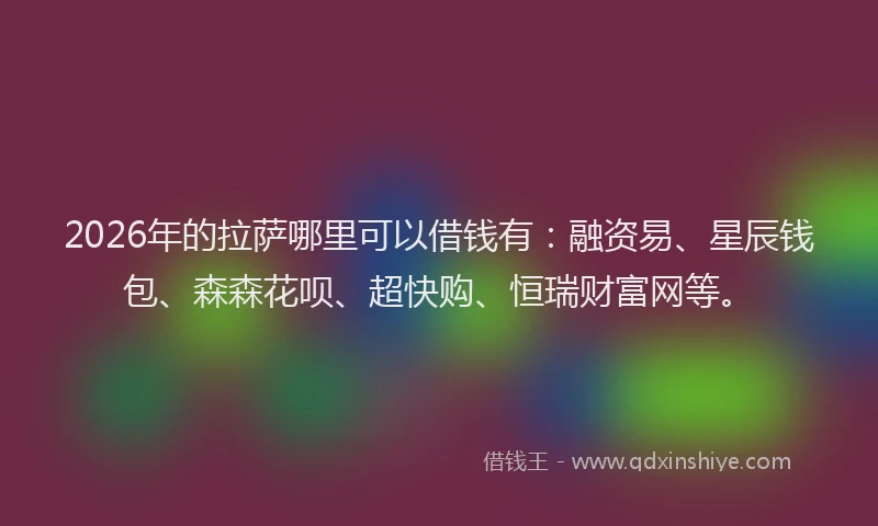 2026年的拉萨哪里可以借钱有：融资易、星辰钱包、森森花呗、超快购、恒瑞财富网等。