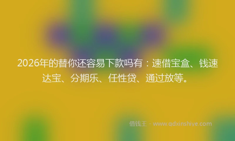 2026年的替你还容易下款吗有：速借宝盒、钱速达宝、分期乐、任性贷、通过放等。