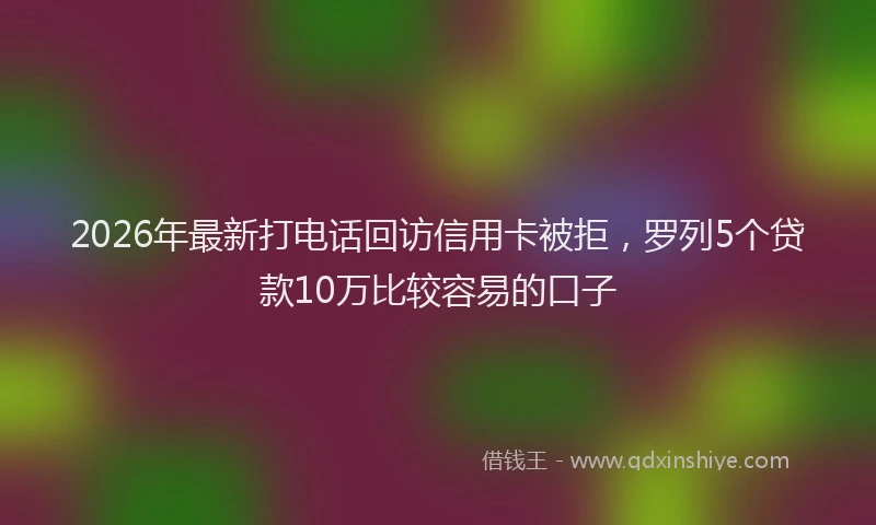 2026年最新打电话回访信用卡被拒，罗列5个贷款10万比较容易的口子