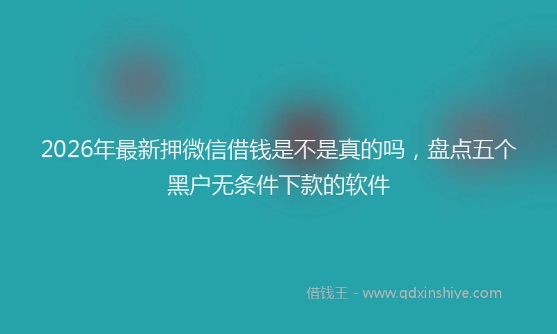 2026年最新押微信借钱是不是真的吗，盘点五个黑户无条件下款的软件