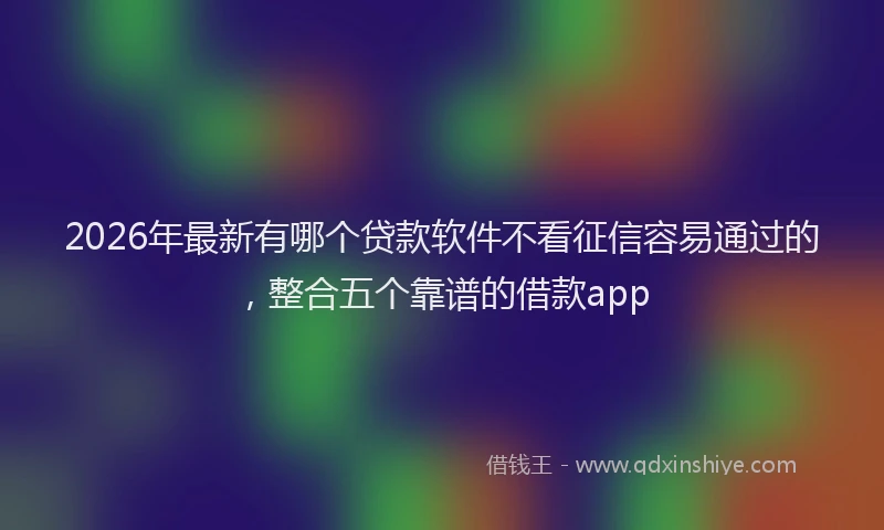 2026年最新有哪个贷款软件不看征信容易通过的，整合五个靠谱的借款app