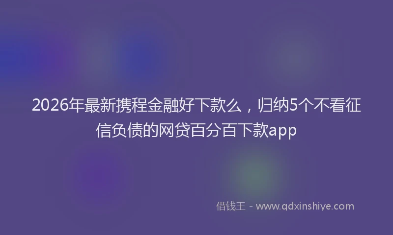2026年最新携程金融好下款么，归纳5个不看征信负债的网贷百分百下款app