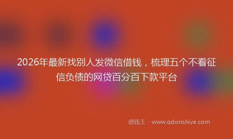 2026年最新找别人发微信借钱，梳理五个不看征信负债的网贷百分百下款平台