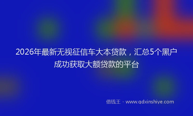 2026年最新无视征信车大本贷款，汇总5个黑户成功获取大额贷款的平台