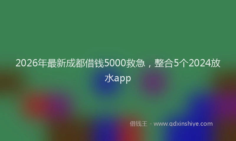 2026年最新成都借钱5000救急，整合5个2024放水app