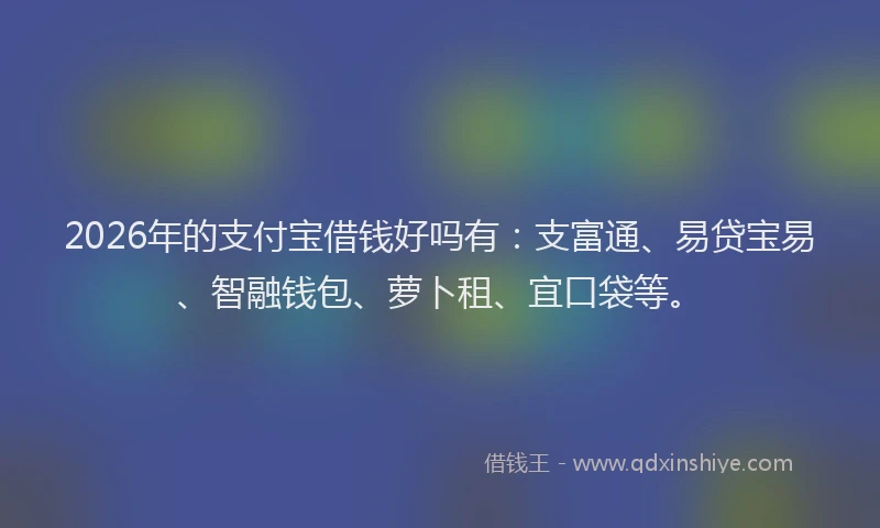 2026年的支付宝借钱好吗有：支富通、易贷宝易、智融钱包、萝卜租、宜口袋等。