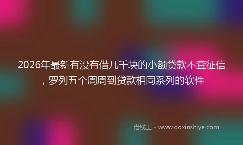2026年最新有没有借几千块的小额贷款不查征信，罗列五个周周到贷款相同系列的软件
