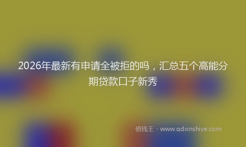 2026年最新有申请全被拒的吗，汇总五个高能分期贷款口子新秀