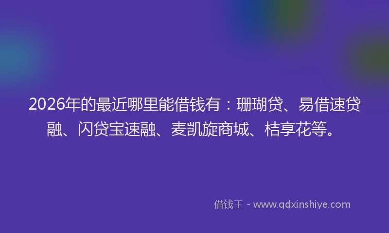 2026年的最近哪里能借钱有：珊瑚贷、易借速贷融、闪贷宝速融、麦凯旋商城、桔享花等。