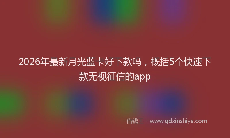 2026年最新月光蓝卡好下款吗，概括5个快速下款无视征信的app