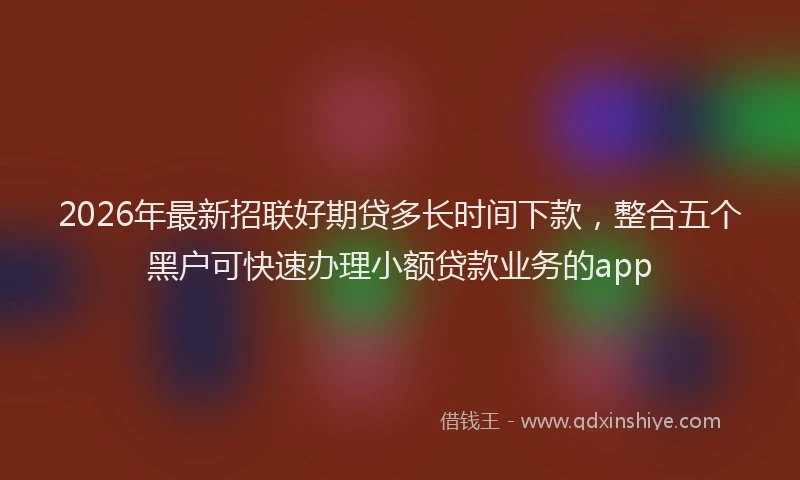 2026年最新招联好期贷多长时间下款，整合五个黑户可快速办理小额贷款业务的app