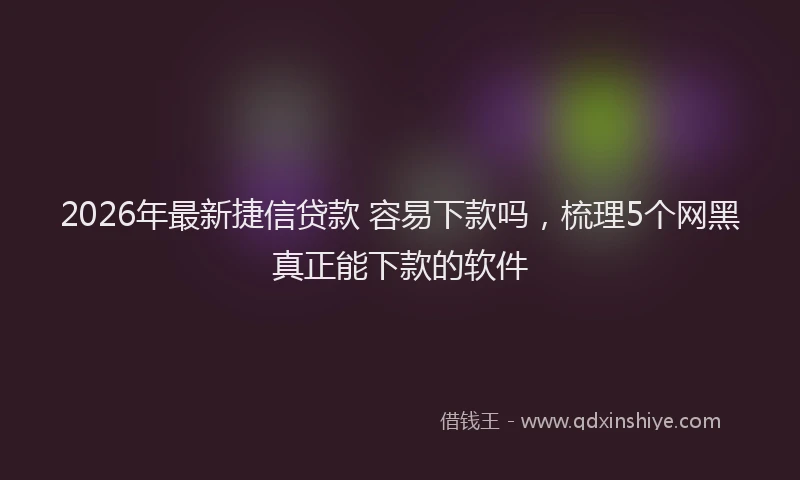 2026年最新捷信贷款 容易下款吗，梳理5个网黑真正能下款的软件