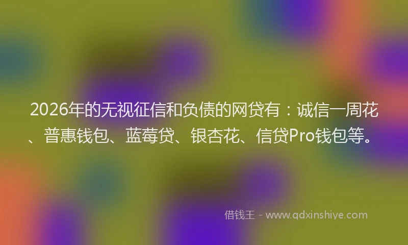 2026年的无视征信和负债的网贷有：诚信一周花、普惠钱包、蓝莓贷、银杏花、信贷Pro钱包等。