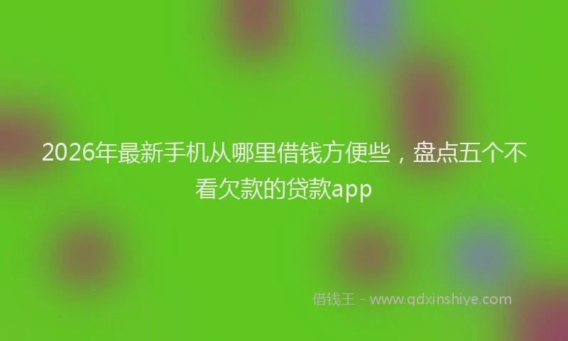 2026年最新手机从哪里借钱方便些，盘点五个不看欠款的贷款app
