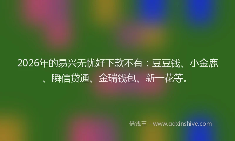 2026年的易兴无忧好下款不有：豆豆钱、小金鹿、瞬信贷通、金瑞钱包、新一花等。