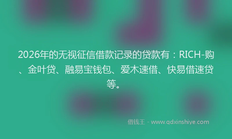2026年的无视征信借款记录的贷款有：RICH-购、金叶贷、融易宝钱包、爱木速借、快易借速贷等。