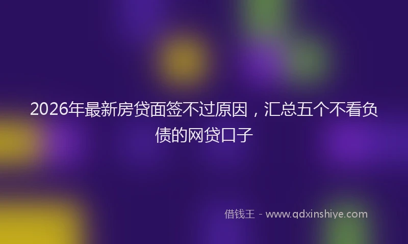 2026年最新房贷面签不过原因，汇总五个不看负债的网贷口子