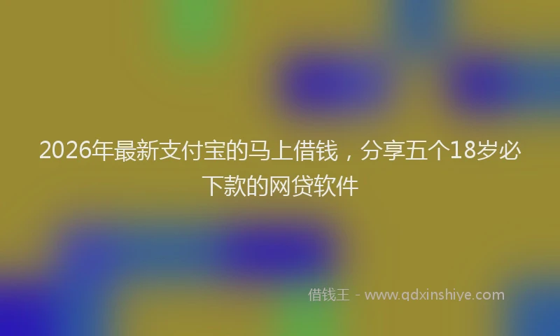 2026年最新支付宝的马上借钱，分享五个18岁必下款的网贷软件