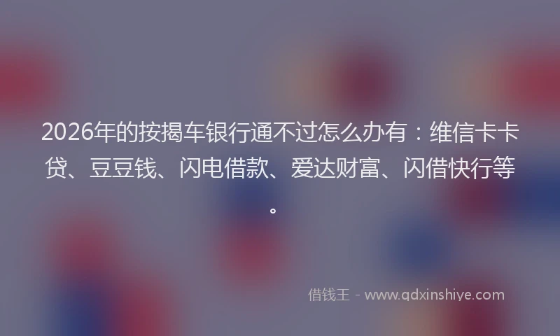 2026年的按揭车银行通不过怎么办有：维信卡卡贷、豆豆钱、闪电借款、爱达财富、闪借快行等。