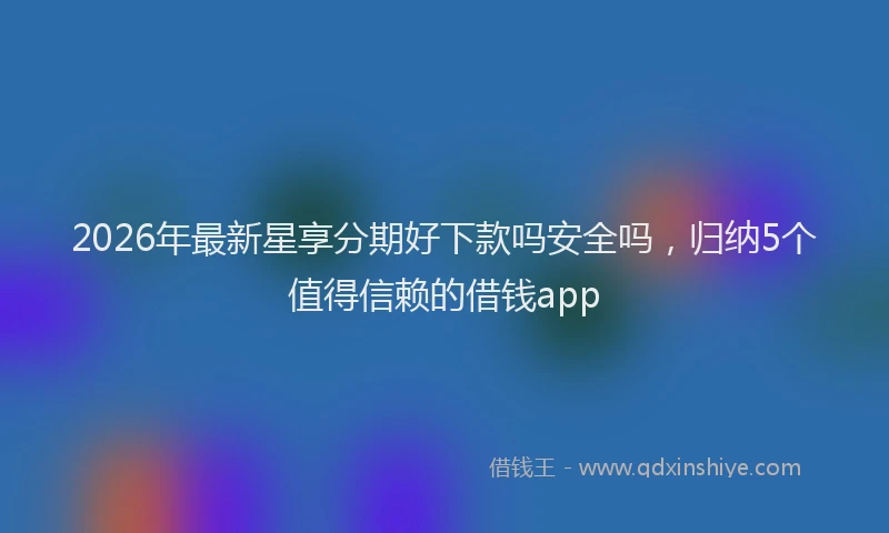 2026年最新星享分期好下款吗安全吗，归纳5个值得信赖的借钱app