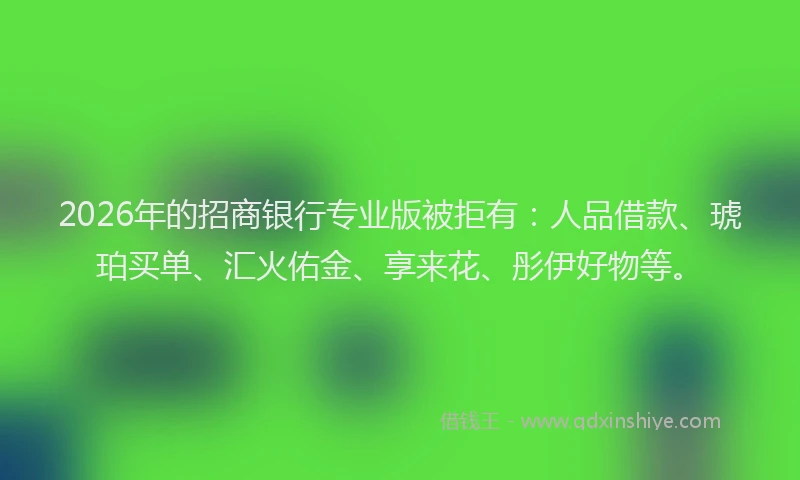 2026年的招商银行专业版被拒有：人品借款、琥珀买单、汇火佑金、享来花、彤伊好物等。