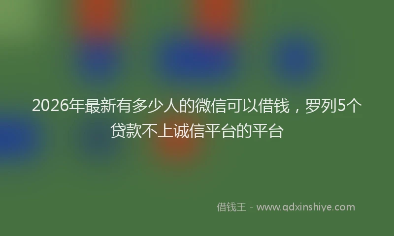 2026年最新有多少人的微信可以借钱，罗列5个贷款不上诚信平台的平台