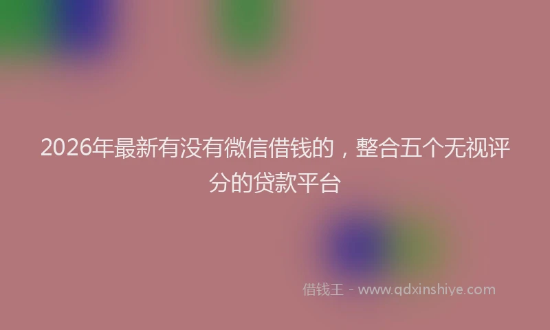 2026年最新有没有微信借钱的，整合五个无视评分的贷款平台